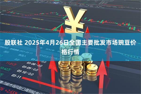 股联社 2025年4月26日全国主要批发市场豌豆价格行情