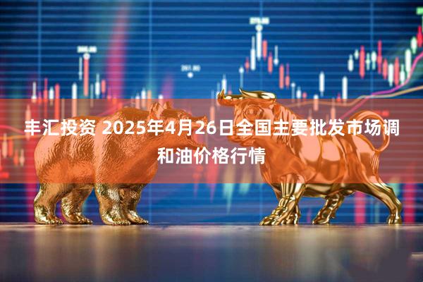 丰汇投资 2025年4月26日全国主要批发市场调和油价格行情