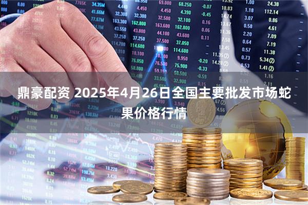 鼎豪配资 2025年4月26日全国主要批发市场蛇果价格行情
