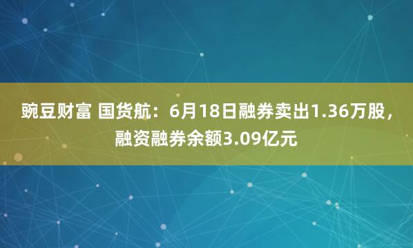豌豆财富 国货航：6月18日融券卖出1.36万股，融资融券余额3.09亿元