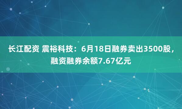 长江配资 震裕科技：6月18日融券卖出3500股，融资融券余额7.67亿元