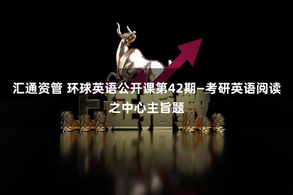 汇通资管 环球英语公开课第42期—考研英语阅读之中心主旨题