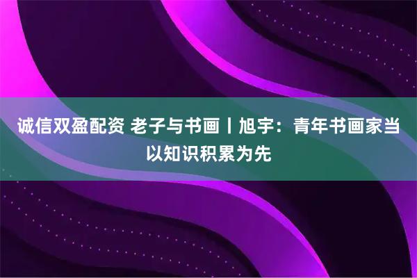 诚信双盈配资 老子与书画丨旭宇：青年书画家当以知识积累为先