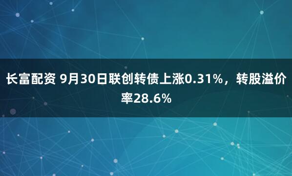 长富配资 9月30日联创转债上涨0.31%，转股溢价率28.6%