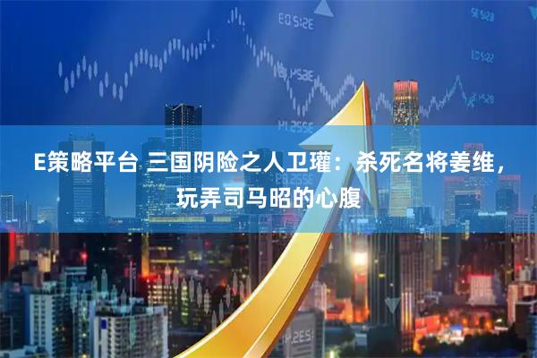 E策略平台 三国阴险之人卫瓘：杀死名将姜维，玩弄司马昭的心腹