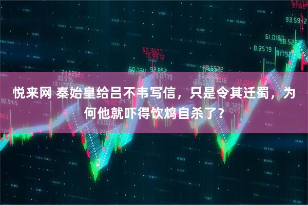 悦来网 秦始皇给吕不韦写信，只是令其迁蜀，为何他就吓得饮鸩自杀了？