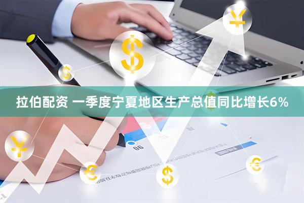 拉伯配资 一季度宁夏地区生产总值同比增长6%