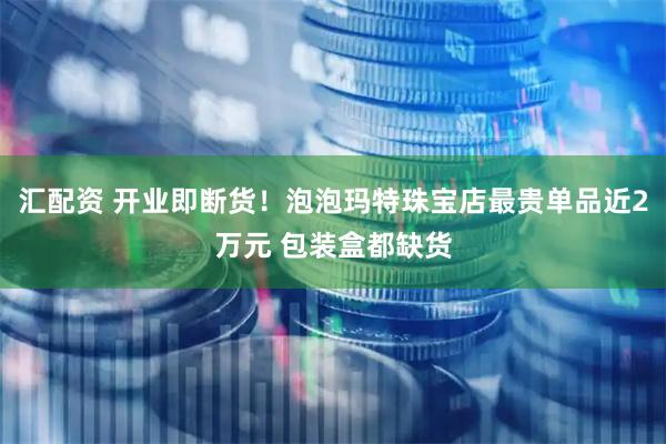 汇配资 开业即断货！泡泡玛特珠宝店最贵单品近2万元 包装盒都缺货