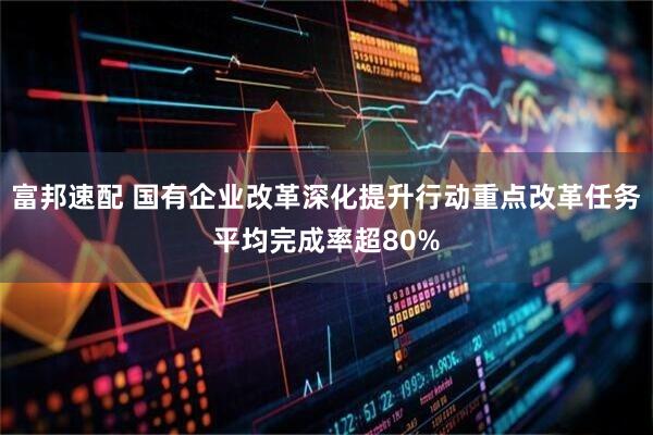 富邦速配 国有企业改革深化提升行动重点改革任务平均完成率超80%