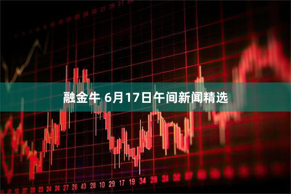 融金牛 6月17日午间新闻精选