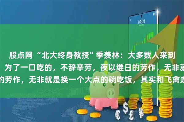 股点网 “北大终身教授”季羡林：大多数人来到这个世界上就是凑数的，为了一口吃的，不辞辛劳，夜以继日的劳作，无非就是换一个大点的碗吃饭，其实和飞禽走兽没啥区别
