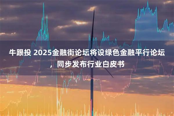 牛跟投 2025金融街论坛将设绿色金融平行论坛，同步发布行业白皮书