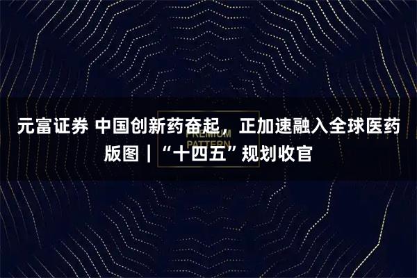 元富证券 中国创新药奋起，正加速融入全球医药版图｜“十四五”规划收官