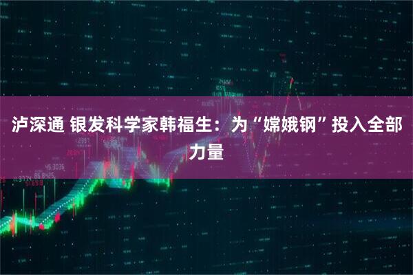 泸深通 银发科学家韩福生：为“嫦娥钢”投入全部力量