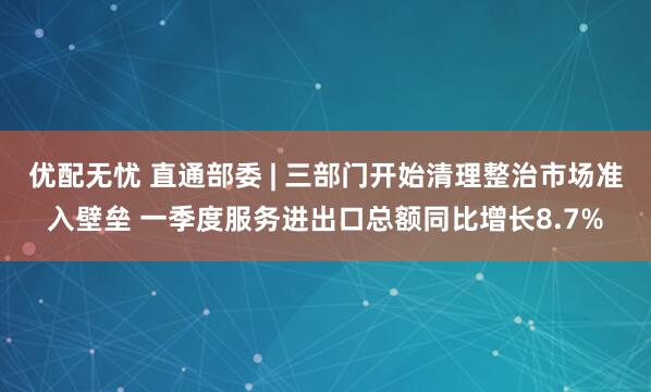 优配无忧 直通部委 | 三部门开始清理整治市场准入壁垒 一季度服务进出口总额同比增长8.7%