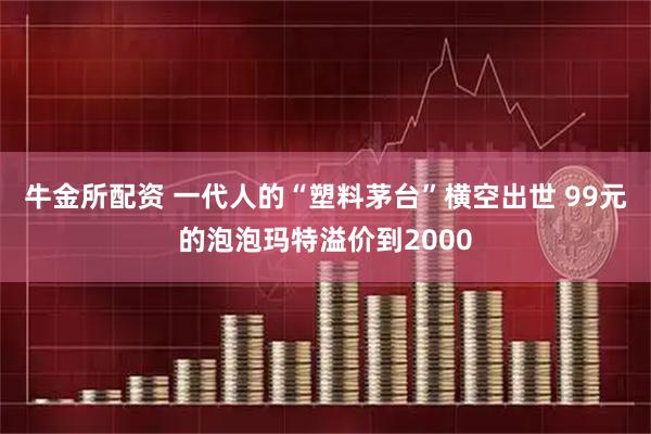 牛金所配资 一代人的“塑料茅台”横空出世 99元的泡泡玛特溢价到2000