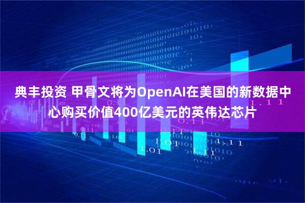 典丰投资 甲骨文将为OpenAI在美国的新数据中心购买价值400亿美元的英伟达芯片