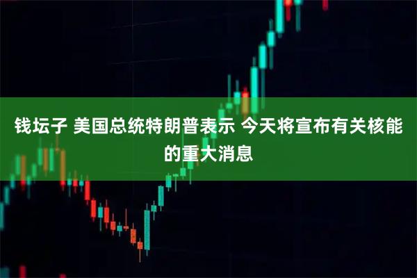 钱坛子 美国总统特朗普表示 今天将宣布有关核能的重大消息