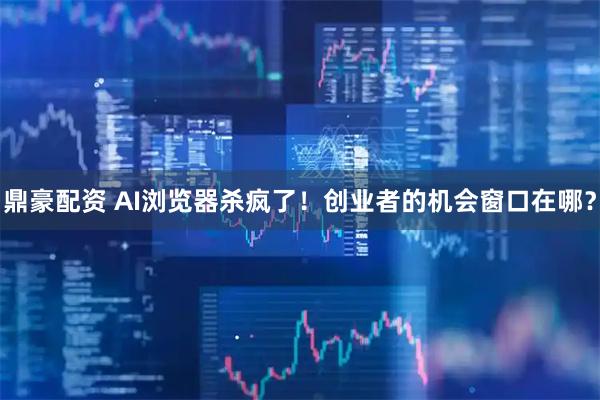 鼎豪配资 AI浏览器杀疯了！创业者的机会窗口在哪？