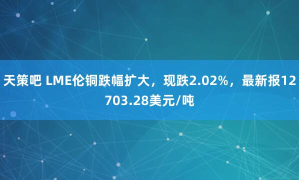 天策吧 LME伦铜跌幅扩大，现跌2.02%，最新报12703.28美元/吨