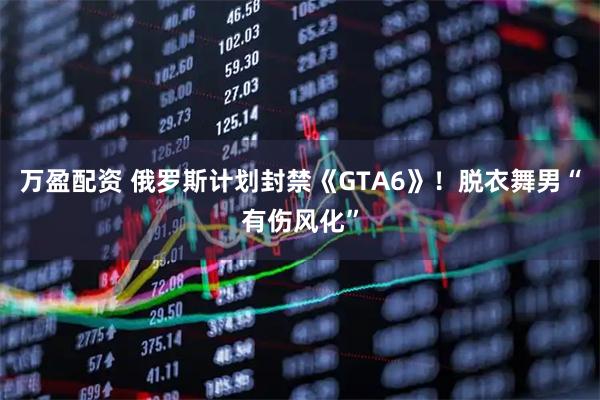 万盈配资 俄罗斯计划封禁《GTA6》！脱衣舞男“有伤风化”