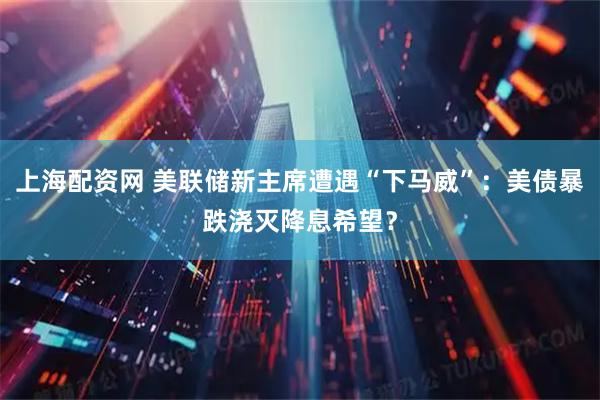 上海配资网 美联储新主席遭遇“下马威”：美债暴跌浇灭降息希望？